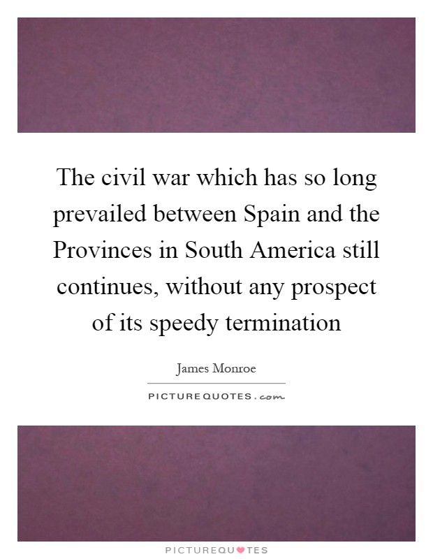 The civil war which has so long prevailed between Spain and the Provinces in South America still continues, without any prospect of its speedy termination Picture Quote #1