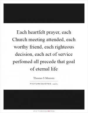 Each heartfelt prayer, each Church meeting attended, each worthy friend, each righteous decision, each act of service perfomed all precede that goal of eternal life Picture Quote #1