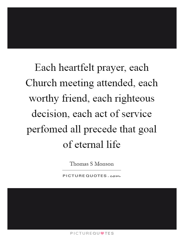 Each heartfelt prayer, each Church meeting attended, each worthy friend, each righteous decision, each act of service perfomed all precede that goal of eternal life Picture Quote #1