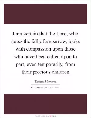 I am certain that the Lord, who notes the fall of a sparrow, looks with compassion upon those who have been called upon to part, even temporarily, from their precious children Picture Quote #1