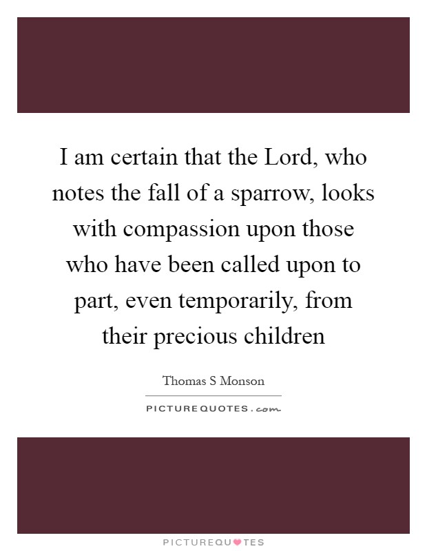 I am certain that the Lord, who notes the fall of a sparrow, looks with compassion upon those who have been called upon to part, even temporarily, from their precious children Picture Quote #1