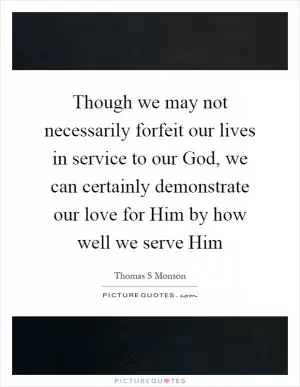 Though we may not necessarily forfeit our lives in service to our God, we can certainly demonstrate our love for Him by how well we serve Him Picture Quote #1