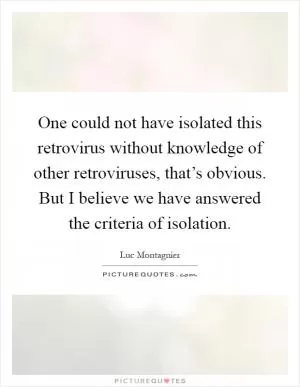 One could not have isolated this retrovirus without knowledge of other retroviruses, that’s obvious. But I believe we have answered the criteria of isolation Picture Quote #1