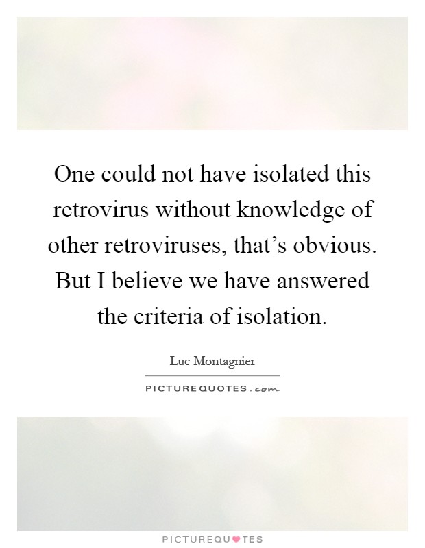 One could not have isolated this retrovirus without knowledge of other retroviruses, that's obvious. But I believe we have answered the criteria of isolation Picture Quote #1