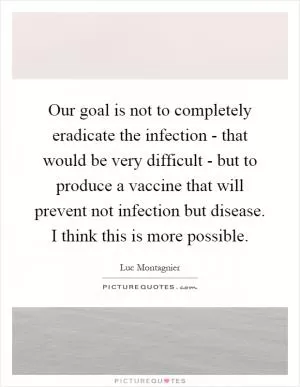 Our goal is not to completely eradicate the infection - that would be very difficult - but to produce a vaccine that will prevent not infection but disease. I think this is more possible Picture Quote #1