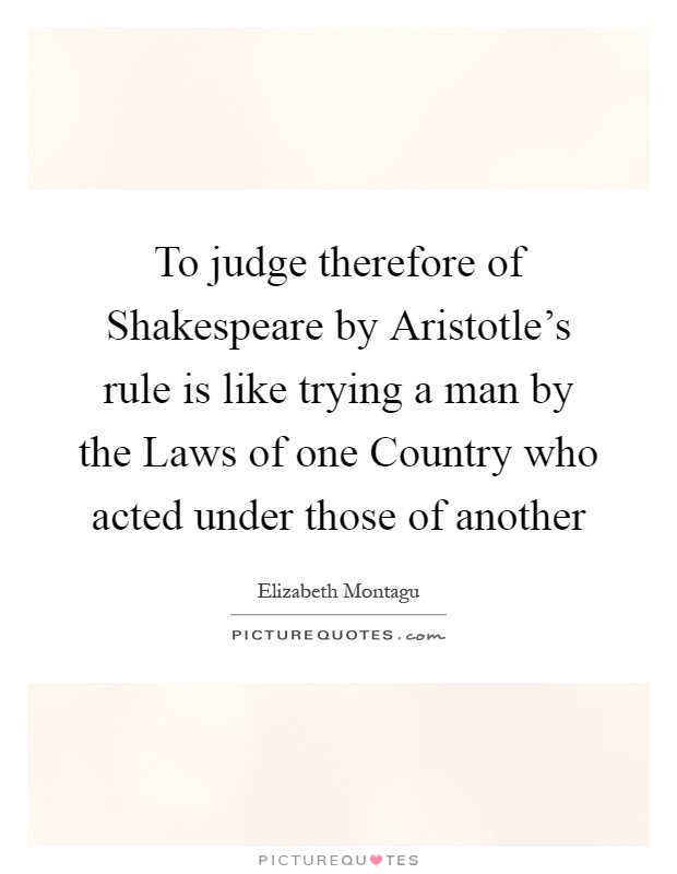 To judge therefore of Shakespeare by Aristotle's rule is like trying a man by the Laws of one Country who acted under those of another Picture Quote #1