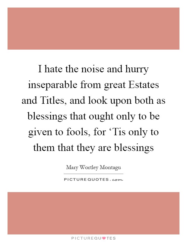 I hate the noise and hurry inseparable from great Estates and Titles, and look upon both as blessings that ought only to be given to fools, for ‘Tis only to them that they are blessings Picture Quote #1