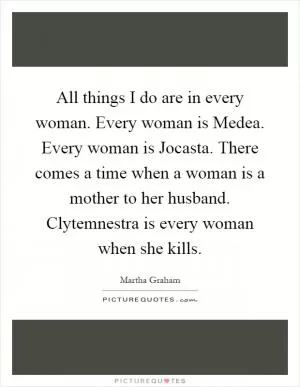 All things I do are in every woman. Every woman is Medea. Every woman is Jocasta. There comes a time when a woman is a mother to her husband. Clytemnestra is every woman when she kills Picture Quote #1