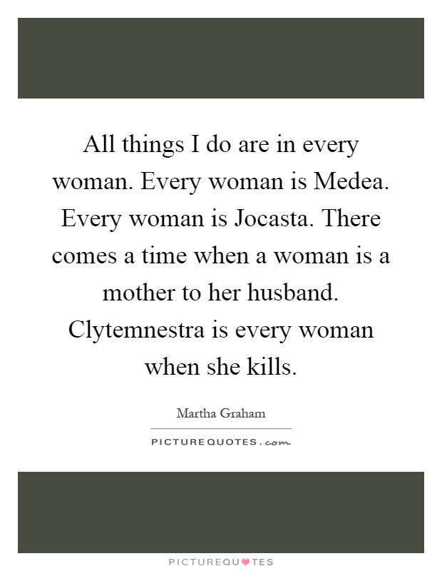 All things I do are in every woman. Every woman is Medea. Every woman is Jocasta. There comes a time when a woman is a mother to her husband. Clytemnestra is every woman when she kills Picture Quote #1