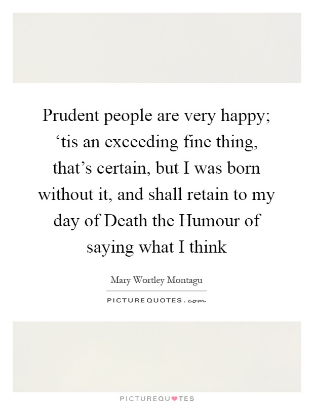 Prudent people are very happy; ‘tis an exceeding fine thing, that's certain, but I was born without it, and shall retain to my day of Death the Humour of saying what I think Picture Quote #1