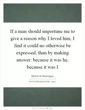 If a man should importune me to give a reason why I loved him, I find it could no otherwise be expressed, than by making answer: because it was he, because it was I Picture Quote #1