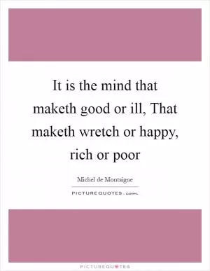 It is the mind that maketh good or ill, That maketh wretch or happy, rich or poor Picture Quote #1