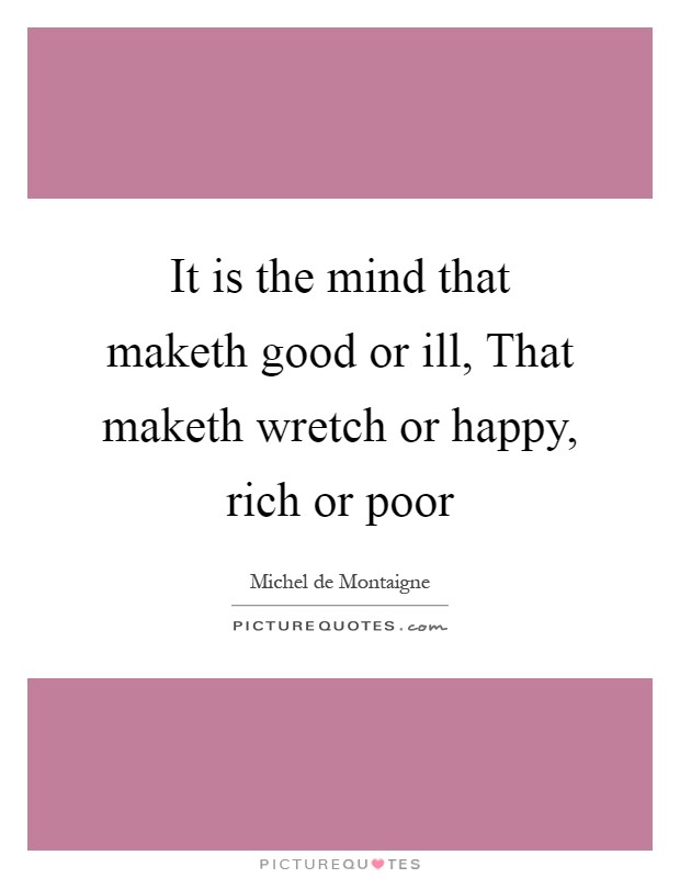 It is the mind that maketh good or ill, That maketh wretch or happy, rich or poor Picture Quote #1