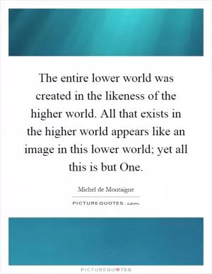 The entire lower world was created in the likeness of the higher world. All that exists in the higher world appears like an image in this lower world; yet all this is but One Picture Quote #1