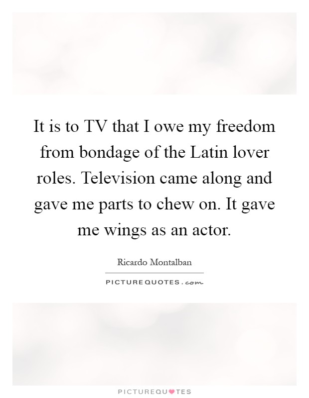 It is to TV that I owe my freedom from bondage of the Latin lover roles. Television came along and gave me parts to chew on. It gave me wings as an actor Picture Quote #1