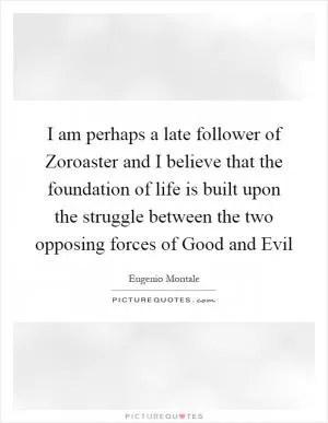 I am perhaps a late follower of Zoroaster and I believe that the foundation of life is built upon the struggle between the two opposing forces of Good and Evil Picture Quote #1