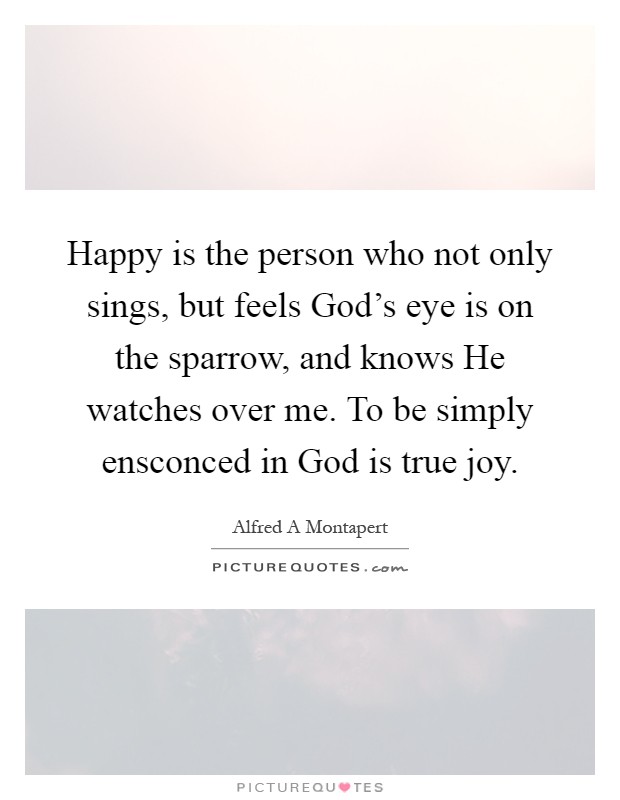 Happy is the person who not only sings, but feels God's eye is on the sparrow, and knows He watches over me. To be simply ensconced in God is true joy Picture Quote #1