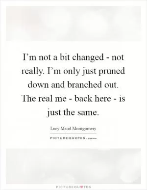 I’m not a bit changed - not really. I’m only just pruned down and branched out. The real me - back here - is just the same Picture Quote #1