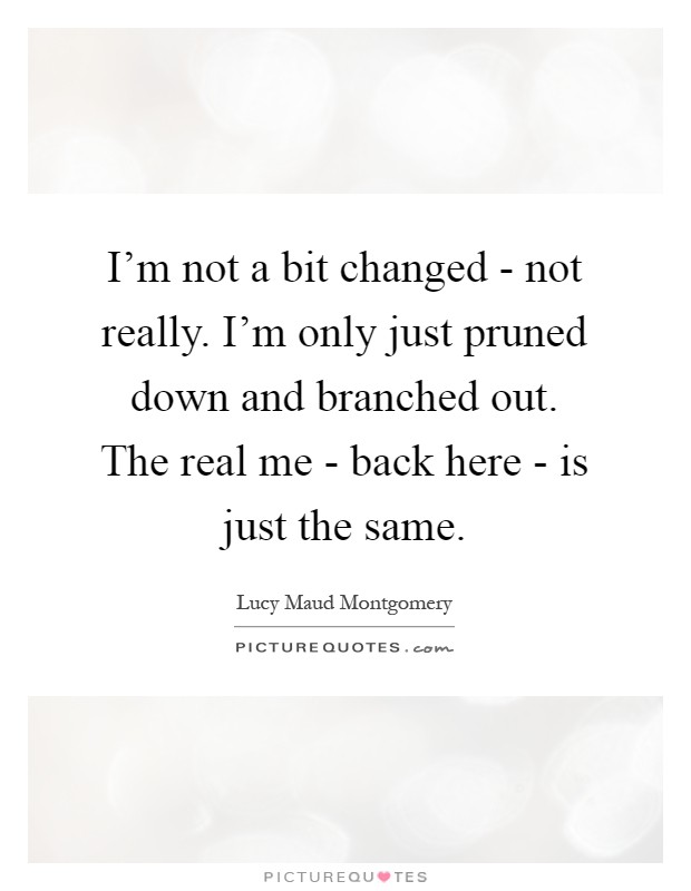 I'm not a bit changed - not really. I'm only just pruned down and branched out. The real me - back here - is just the same Picture Quote #1