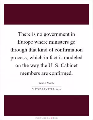 There is no government in Europe where ministers go through that kind of confirmation process, which in fact is modeled on the way the U. S. Cabinet members are confirmed Picture Quote #1