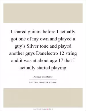 I shared guitars before I actually got one of my own and played a guy’s Silver tone and played another guys Danelectro 12 string and it was at about age 17 that I actually started playing Picture Quote #1