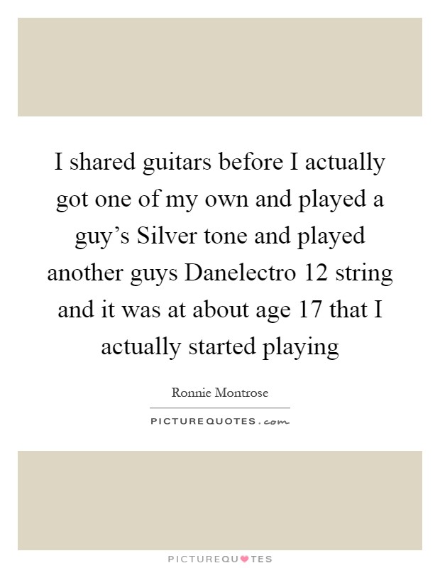 I shared guitars before I actually got one of my own and played a guy's Silver tone and played another guys Danelectro 12 string and it was at about age 17 that I actually started playing Picture Quote #1