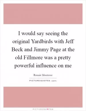 I would say seeing the original Yardbirds with Jeff Beck and Jimmy Page at the old Fillmore was a pretty powerful influence on me Picture Quote #1