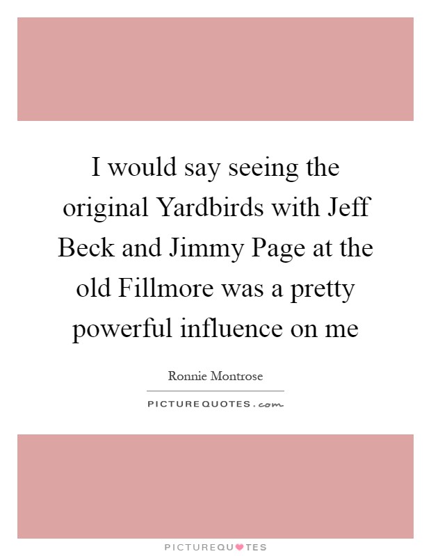 I would say seeing the original Yardbirds with Jeff Beck and Jimmy Page at the old Fillmore was a pretty powerful influence on me Picture Quote #1