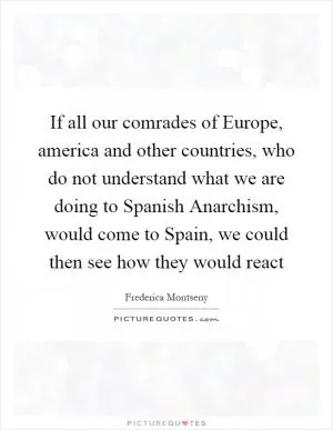 If all our comrades of Europe, america and other countries, who do not understand what we are doing to Spanish Anarchism, would come to Spain, we could then see how they would react Picture Quote #1
