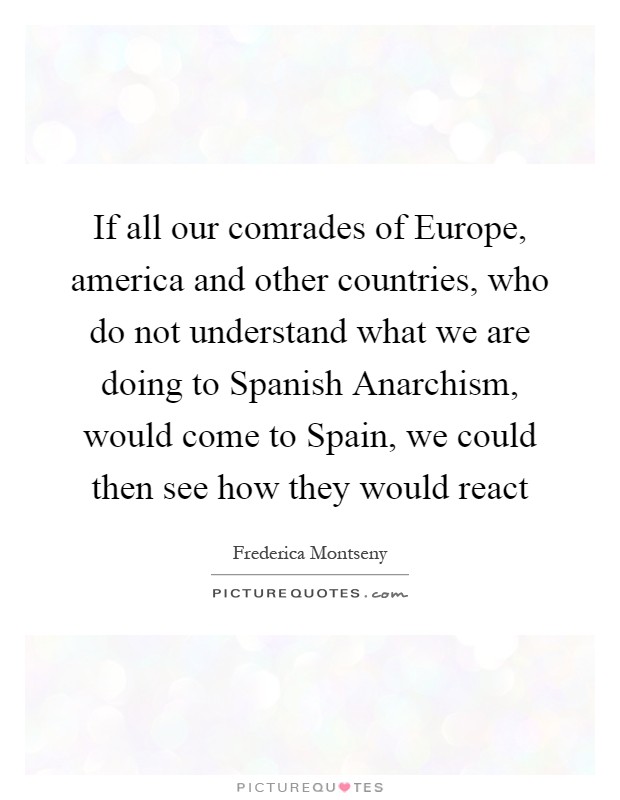 If all our comrades of Europe, america and other countries, who do not understand what we are doing to Spanish Anarchism, would come to Spain, we could then see how they would react Picture Quote #1