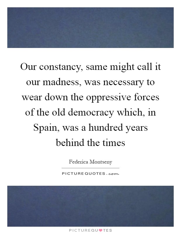 Our constancy, same might call it our madness, was necessary to wear down the oppressive forces of the old democracy which, in Spain, was a hundred years behind the times Picture Quote #1