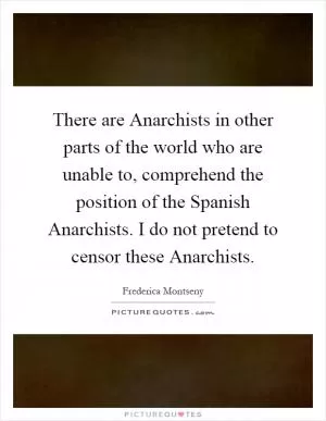 There are Anarchists in other parts of the world who are unable to, comprehend the position of the Spanish Anarchists. I do not pretend to censor these Anarchists Picture Quote #1