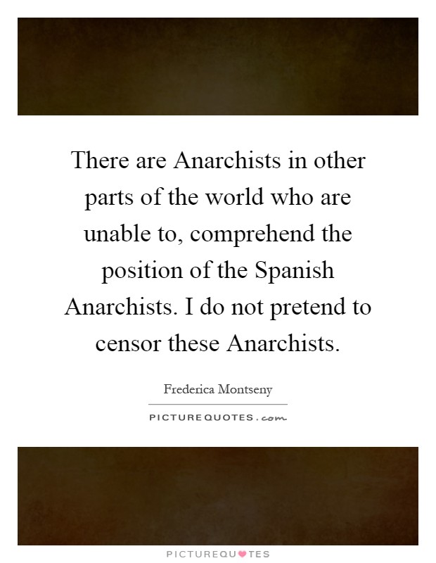 There are Anarchists in other parts of the world who are unable to, comprehend the position of the Spanish Anarchists. I do not pretend to censor these Anarchists Picture Quote #1