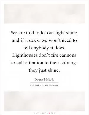 We are told to let our light shine, and if it does, we won’t need to tell anybody it does. Lighthouses don’t fire cannons to call attention to their shining- they just shine Picture Quote #1
