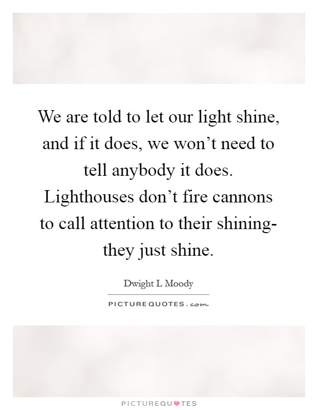 We are told to let our light shine, and if it does, we won't need to tell anybody it does. Lighthouses don't fire cannons to call attention to their shining- they just shine Picture Quote #1