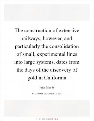 The construction of extensive railways, however, and particularly the consolidation of small, experimental lines into large systems, dates from the days of the discovery of gold in California Picture Quote #1