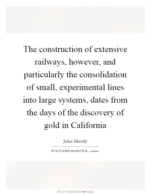 The construction of extensive railways, however, and particularly the consolidation of small, experimental lines into large systems, dates from the days of the discovery of gold in California Picture Quote #1