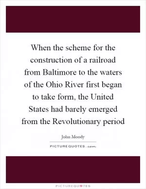 When the scheme for the construction of a railroad from Baltimore to the waters of the Ohio River first began to take form, the United States had barely emerged from the Revolutionary period Picture Quote #1