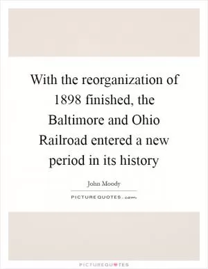 With the reorganization of 1898 finished, the Baltimore and Ohio Railroad entered a new period in its history Picture Quote #1