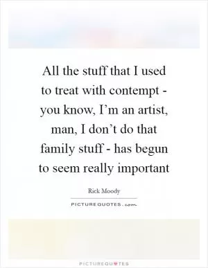 All the stuff that I used to treat with contempt - you know, I’m an artist, man, I don’t do that family stuff - has begun to seem really important Picture Quote #1