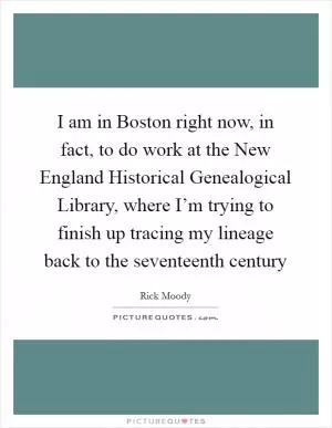 I am in Boston right now, in fact, to do work at the New England Historical Genealogical Library, where I’m trying to finish up tracing my lineage back to the seventeenth century Picture Quote #1