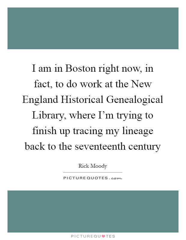 I am in Boston right now, in fact, to do work at the New England Historical Genealogical Library, where I'm trying to finish up tracing my lineage back to the seventeenth century Picture Quote #1