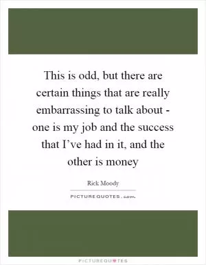 This is odd, but there are certain things that are really embarrassing to talk about - one is my job and the success that I’ve had in it, and the other is money Picture Quote #1