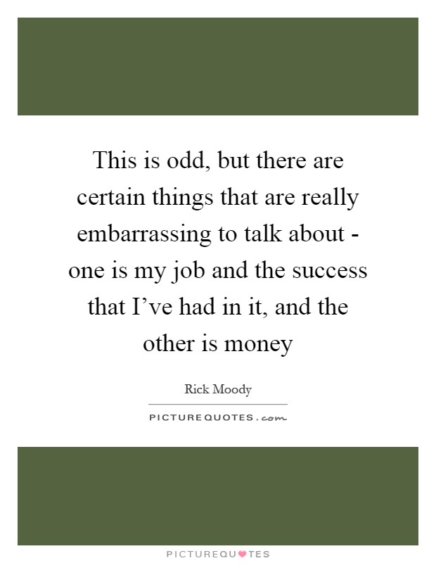 This is odd, but there are certain things that are really embarrassing to talk about - one is my job and the success that I've had in it, and the other is money Picture Quote #1