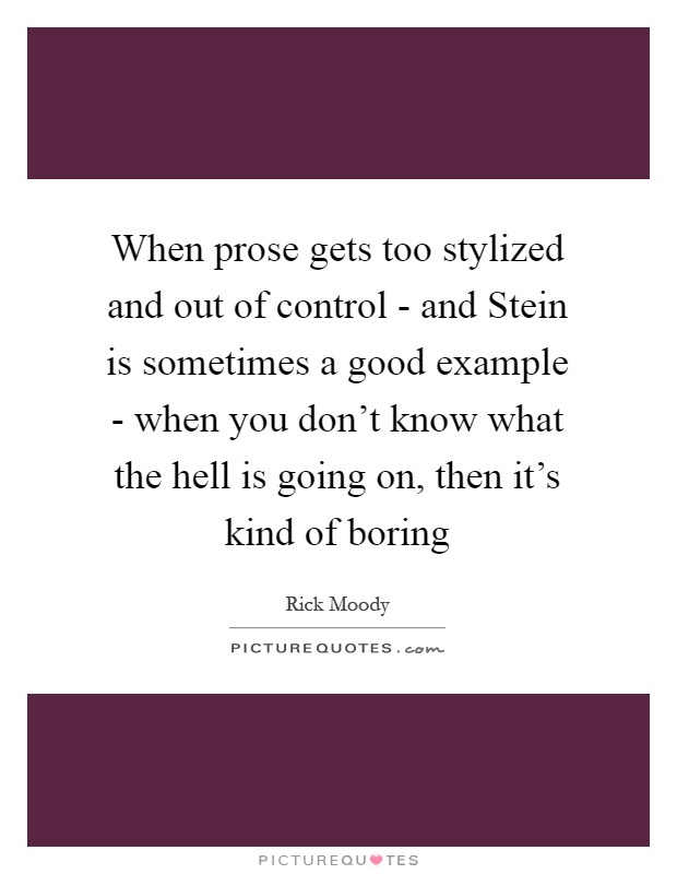 When prose gets too stylized and out of control - and Stein is sometimes a good example - when you don't know what the hell is going on, then it's kind of boring Picture Quote #1