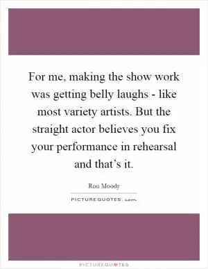For me, making the show work was getting belly laughs - like most variety artists. But the straight actor believes you fix your performance in rehearsal and that’s it Picture Quote #1