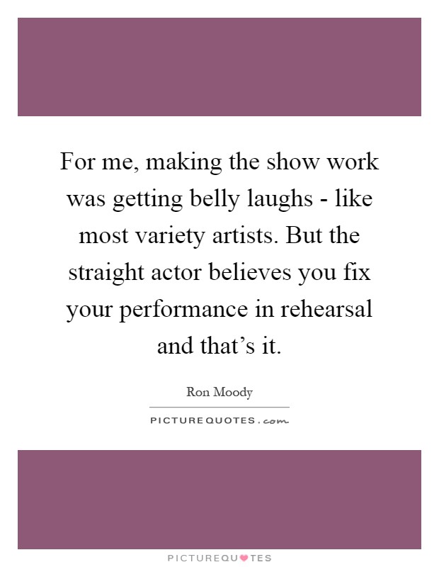 For me, making the show work was getting belly laughs - like most variety artists. But the straight actor believes you fix your performance in rehearsal and that's it Picture Quote #1