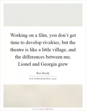 Working on a film, you don’t get time to develop rivalries, but the theatre is like a little village, and the differences between me, Lionel and Georgia grew Picture Quote #1