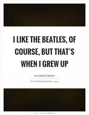 I like the Beatles, of course, but that’s when I grew up Picture Quote #1