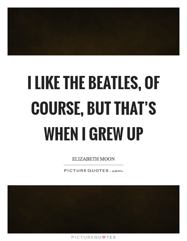 I like the Beatles, of course, but that's when I grew up Picture Quote #1